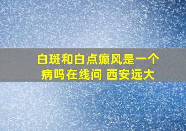 白斑和白点癫风是一个病吗在线问 西安远大